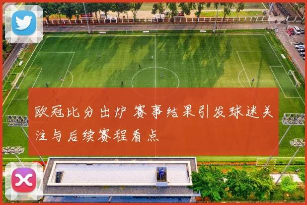 欧冠比分出炉 赛事结果引发球迷关注与后续赛程看点