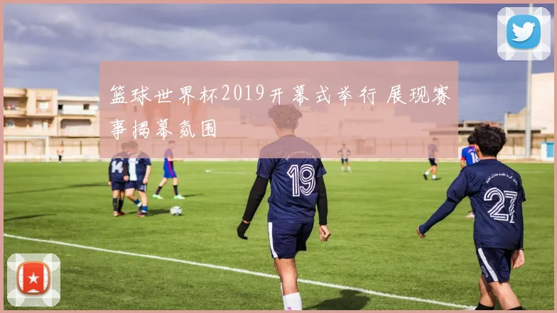 篮球世界杯2019开幕式举行 展现赛事揭幕氛围