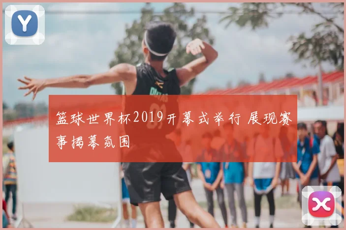 篮球世界杯2019开幕式举行 展现赛事揭幕氛围