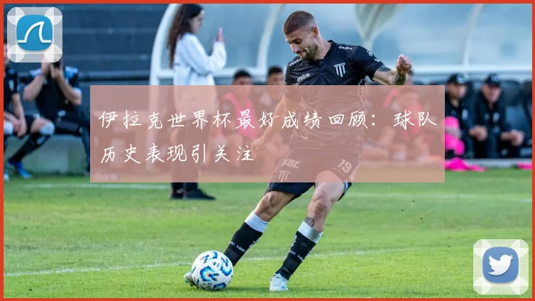 伊拉克世界杯最好成绩回顾：球队历史表现引关注