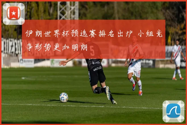 伊朗世界杯预选赛排名出炉 小组竞争形势更加明朗