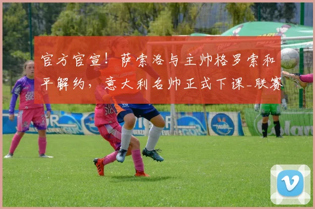 官方官宣！萨索洛与主帅格罗索和平解约，意大利名帅正式下课_联赛_攻防_双方
