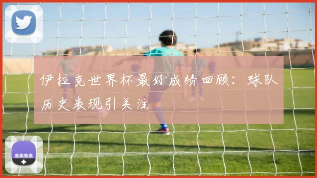 伊拉克世界杯最好成绩回顾：球队历史表现引关注