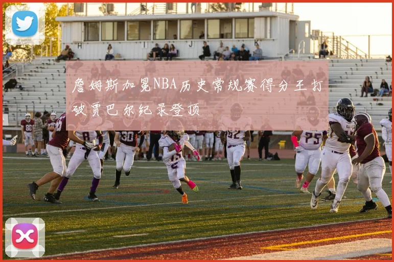 詹姆斯加冕NBA历史常规赛得分王打破贾巴尔纪录登顶