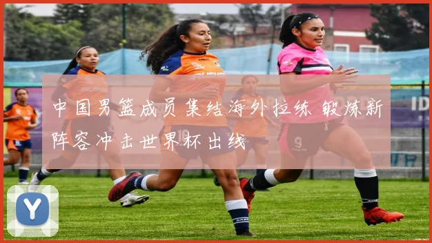 中国男篮成员集结海外拉练 锻炼新阵容冲击世界杯出线