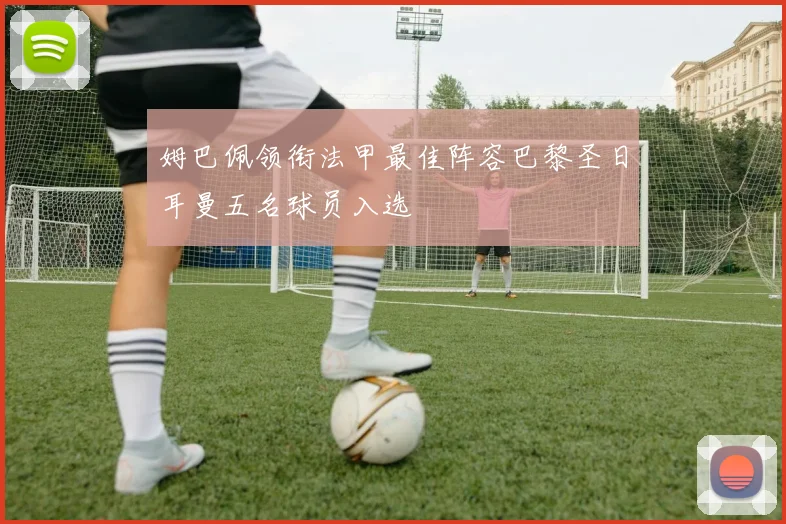 姆巴佩领衔法甲最佳阵容巴黎圣日耳曼五名球员入选