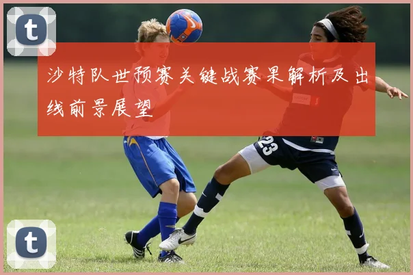 沙特队世预赛关键战赛果解析及出线前景展望