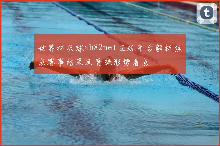 世界杯买球ab82net正规平台解析焦点赛事结果及晋级形势看点