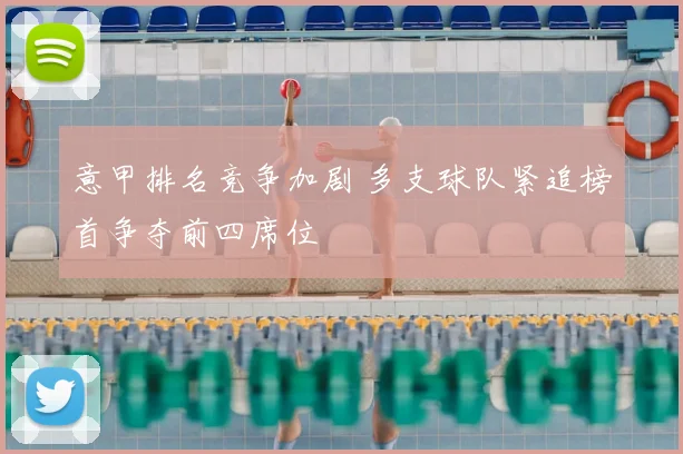 意甲排名竞争加剧 多支球队紧追榜首争夺前四席位