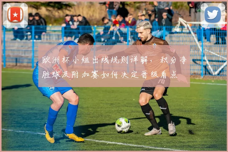 欧洲杯小组出线规则详解,积分净胜球及附加赛如何决定晋级看点