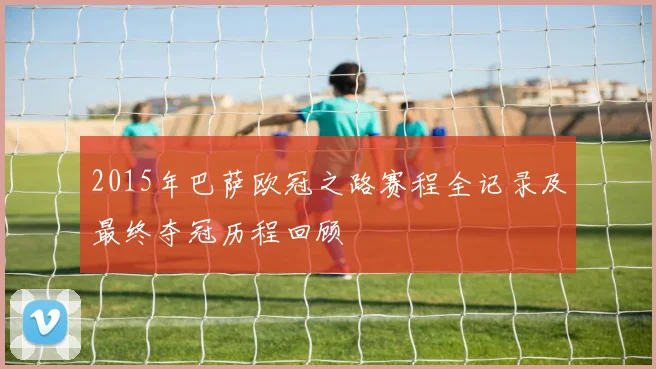 2015年巴萨欧冠之路赛程全记录及最终夺冠历程回顾