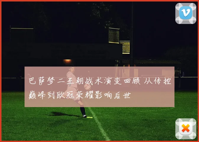 巴萨梦二王朝战术演变回顾 从传控巅峰到欧冠荣耀影响后世