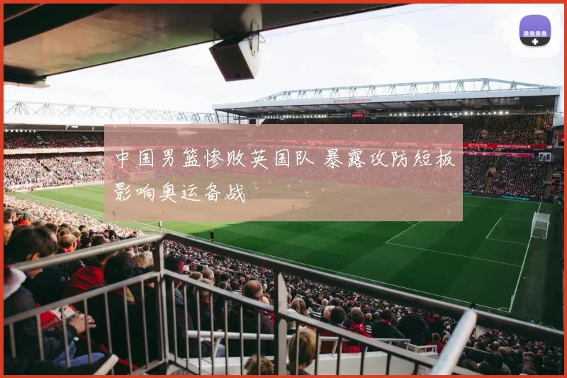 中国男篮惨败英国队 暴露攻防短板影响奥运备战