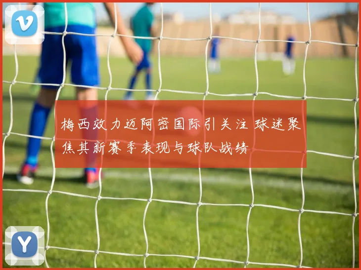 梅西效力迈阿密国际引关注 球迷聚焦其新赛季表现与球队战绩