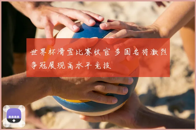 世界杯滑雪比赛收官 多国名将激烈争冠展现高水平竞技