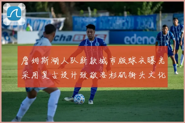 詹姆斯湖人队新款城市版球衣曝光采用复古设计致敬洛杉矶街头文化