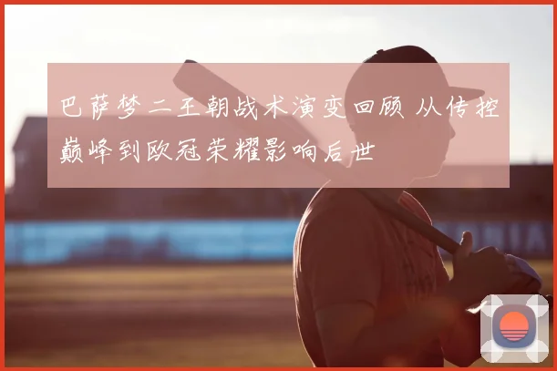 巴萨梦二王朝战术演变回顾 从传控巅峰到欧冠荣耀影响后世