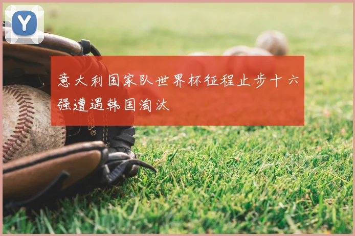 意大利国家队世界杯征程止步十六强遭遇韩国淘汰