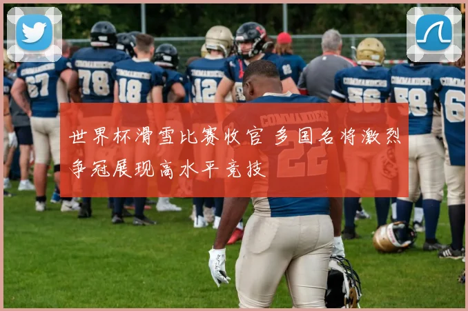 世界杯滑雪比赛收官 多国名将激烈争冠展现高水平竞技