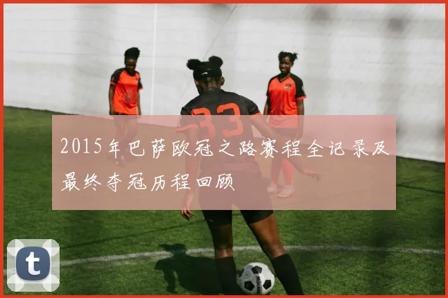 2015年巴萨欧冠之路赛程全记录及最终夺冠历程回顾