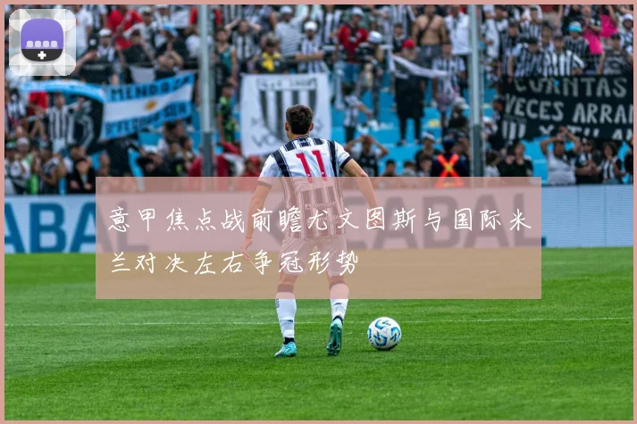 意甲焦点战前瞻尤文图斯与国际米兰对决左右争冠形势