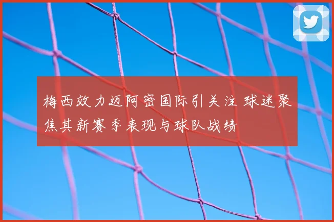 梅西效力迈阿密国际引关注 球迷聚焦其新赛季表现与球队战绩