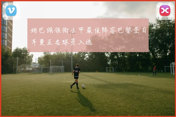 姆巴佩领衔法甲最佳阵容巴黎圣日耳曼五名球员入选