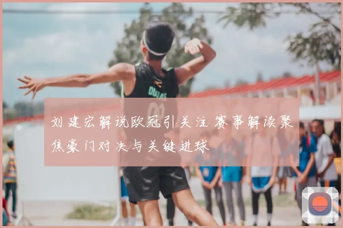 刘建宏解说欧冠引关注 赛事解读聚焦豪门对决与关键进球